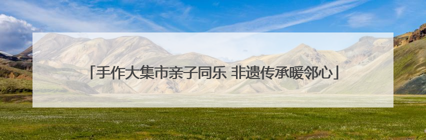 手作大集市亲子同乐 非遗传承暖邻心