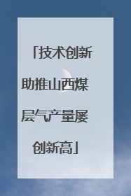 技术创新助推山西煤层气产量屡创新高