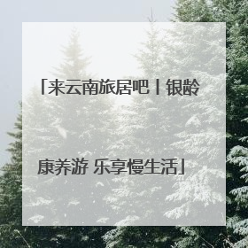 来云南旅居吧丨银龄康养游 乐享慢生活