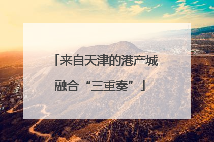 来自天津的港产城融合“三重奏”