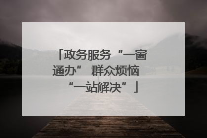 政务服务“一窗通办” 群众烦恼“一站解决”