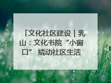 文化社区建设｜乳山：文化书院“小窗口” 撬动社区生活“大幸福”