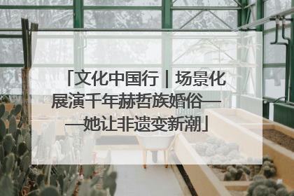 文化中国行｜场景化展演千年赫哲族婚俗——她让非遗变新潮