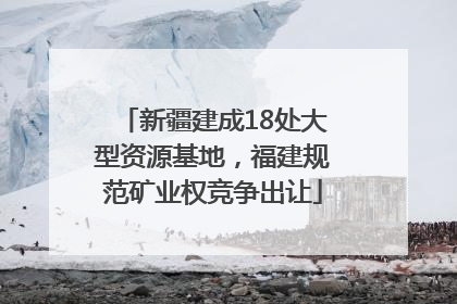 新疆建成18处大型资源基地，福建规范矿业权竞争出让