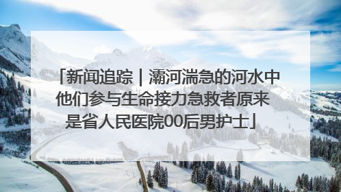新闻追踪｜灞河湍急的河水中 他们参与生命接力急救者原来是省人民医院00后男护士
