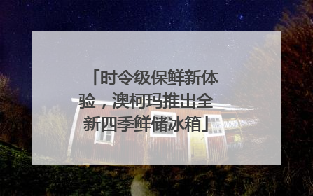 时令级保鲜新体验，澳柯玛推出全新四季鲜储冰箱