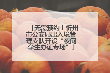 无需预约！忻州市公安局出入境管理支队开设“夜间学生办证专场”