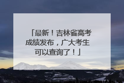 最新！吉林省高考成绩发布，广大考生可以查询了！
