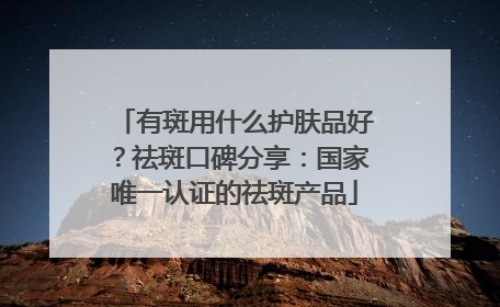 有斑用什么护肤品好？祛斑口碑分享：国家唯一认证的祛斑产品