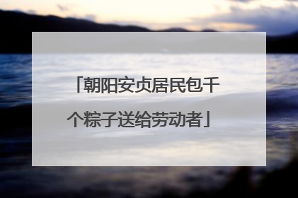 朝阳安贞居民包千个粽子送给劳动者
