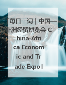 每日一词｜中国—非洲经贸博览会 China-Africa Economic and Trade Expo