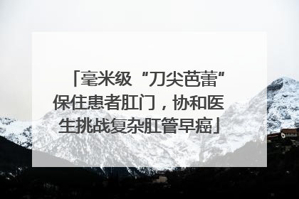 毫米级“刀尖芭蕾”保住患者肛门，协和医生挑战复杂肛管早癌