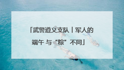 武警遵义支队︱军人的端午 与“粽”不同