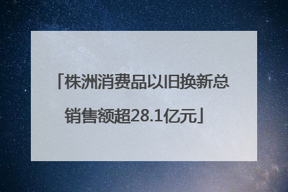 株洲消费品以旧换新总销售额超28.1亿元