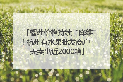 榴莲价格持续“降维”！杭州有水果批发商户一天卖出近2000箱