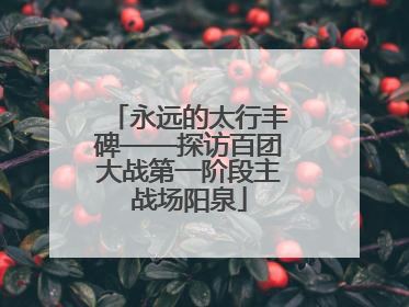 永远的太行丰碑——探访百团大战第一阶段主战场阳泉