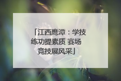 江西鹰潭：学技练功提素质 赛场竞技展风采