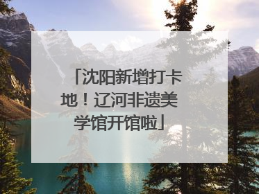 沈阳新增打卡地！辽河非遗美学馆开馆啦