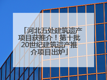 河北五处建筑遗产项目获推介！第十批20世纪建筑遗产推介项目出炉