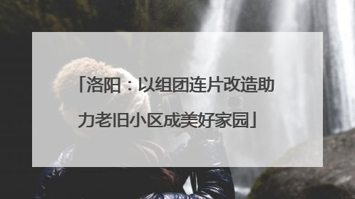 洛阳：以组团连片改造助力老旧小区成美好家园