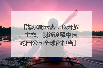海尔周云杰：以开放、生态、创新诠释中国跨国公司全球化担当