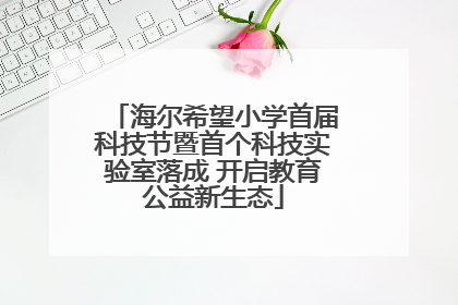 海尔希望小学首届科技节暨首个科技实验室落成 开启教育公益新生态