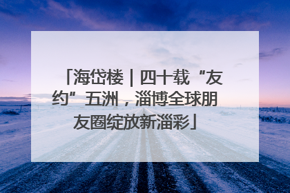 海岱楼｜四十载“友约”五洲，淄博全球朋友圈绽放新淄彩