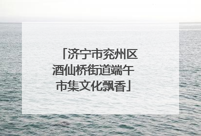 济宁市兖州区酒仙桥街道端午市集文化飘香