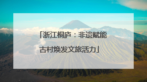 浙江桐庐：非遗赋能古村焕发文旅活力