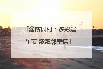 淄博周村：多彩端午节 浓浓邻里情