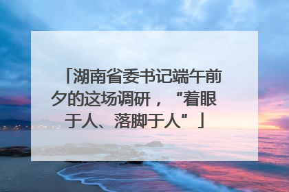 湖南省委书记端午前夕的这场调研，“着眼于人、落脚于人”