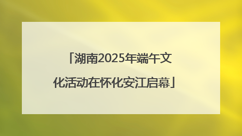 湖南2025年端午文化活动在怀化安江启幕