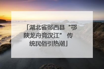 湖北省郧西县“鄂陕龙舟竞汉江” 传统民俗引热潮