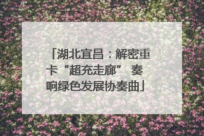 湖北宜昌：解密重卡“超充走廊” 奏响绿色发展协奏曲