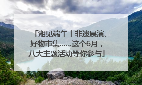 湘见端午丨非遗展演、好物市集……这个6月，八大主题活动等你参与