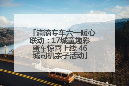 滴滴专车六一暖心联动：17城童趣彩蛋车惊喜上线 46城司机亲子活动