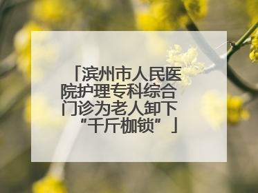 滨州市人民医院护理专科综合门诊为老人卸下“千斤枷锁”