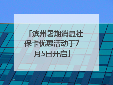 滨州暑期消夏社保卡优惠活动于7月5日开启