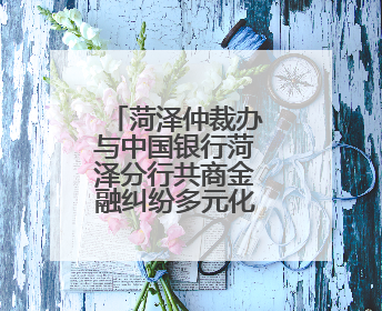 菏泽仲裁办与中国银行菏泽分行共商金融纠纷多元化解新路径