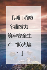 荆门消防多维发力 筑牢安全生产“防火墙”