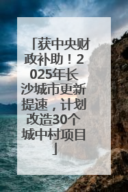 获中央财政补助！2025年长沙城市更新提速，计划改造30个城中村项目