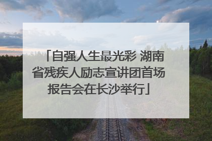 自强人生最光彩 湖南省残疾人励志宣讲团首场报告会在长沙举行