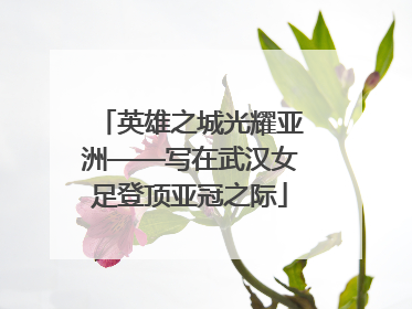 英雄之城光耀亚洲——写在武汉女足登顶亚冠之际