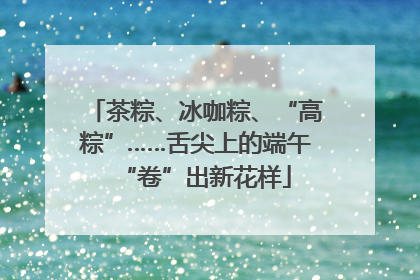 茶粽、冰咖粽、“高粽”……舌尖上的端午“卷”出新花样