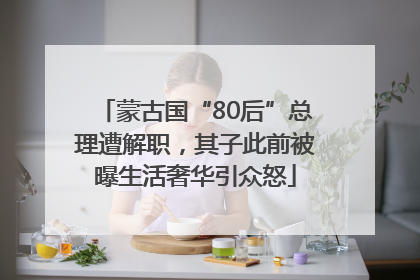 蒙古国“80后”总理遭解职，其子此前被曝生活奢华引众怒