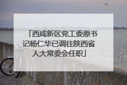 西咸新区党工委原书记杨仁华已调往陕西省人大常委会任职