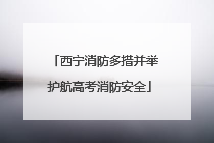 西宁消防多措并举护航高考消防安全