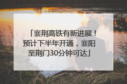 襄荆高铁有新进展！预计下半年开通，襄阳至荆门30分钟可达