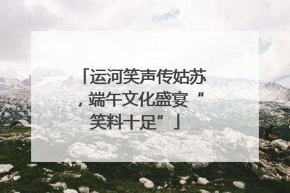 运河笑声传姑苏，端午文化盛宴“笑料十足”