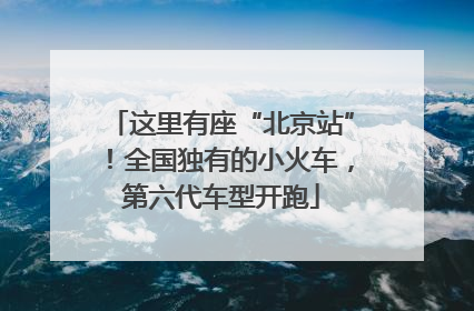 这里有座“北京站”！全国独有的小火车，第六代车型开跑